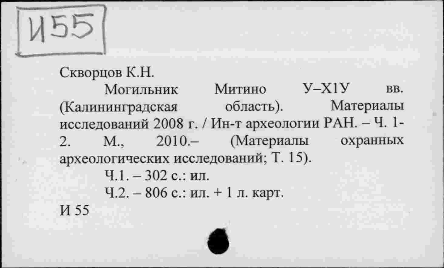 ﻿Ц55
Скворцов К.Н.
Могильник Митино У-Х1У вв. (Калининградская область). Материалы исследований 2008 г. / Ин-т археологии РАН. - Ч. 1-2.	М.,	2010- (Материалы охранных
археологических исследований; Т. 15).
4.1.	- 302 с.: ил.
4.2.	- 806 с.: ил. + 1 л. карт.
И 55